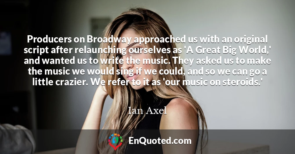 Producers on Broadway approached us with an original script after relaunching ourselves as 'A Great Big World,' and wanted us to write the music. They asked us to make the music we would sing if we could, and so we can go a little crazier. We refer to it as 'our music on steroids.'
