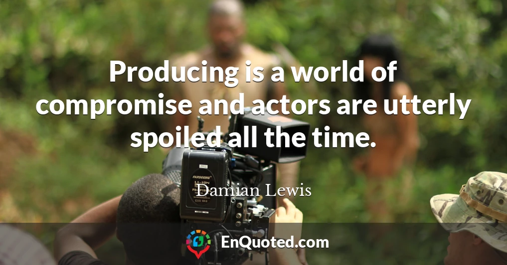 Producing is a world of compromise and actors are utterly spoiled all the time.
