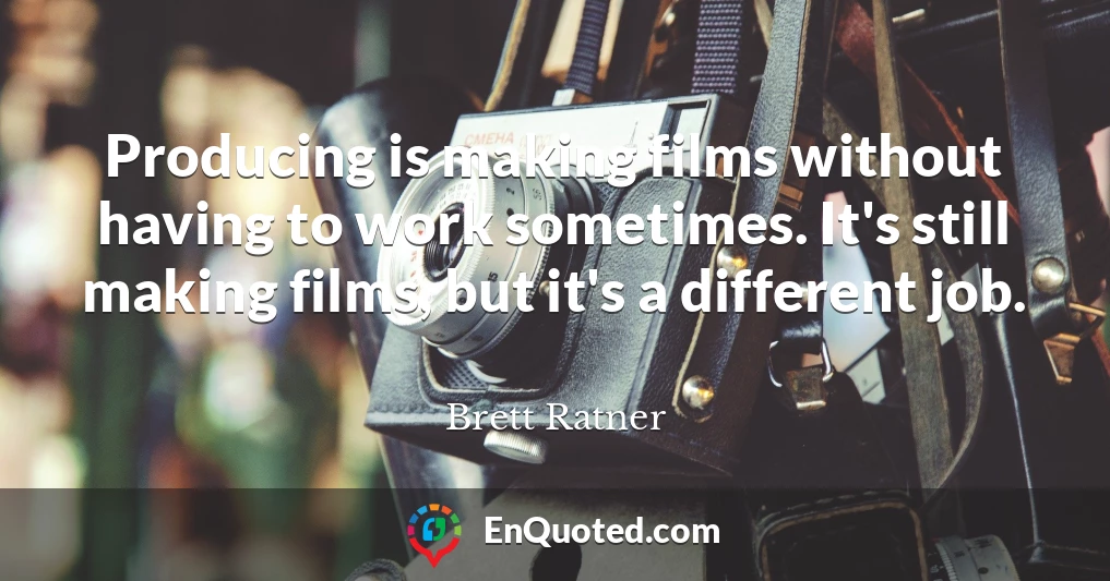 Producing is making films without having to work sometimes. It's still making films, but it's a different job.
