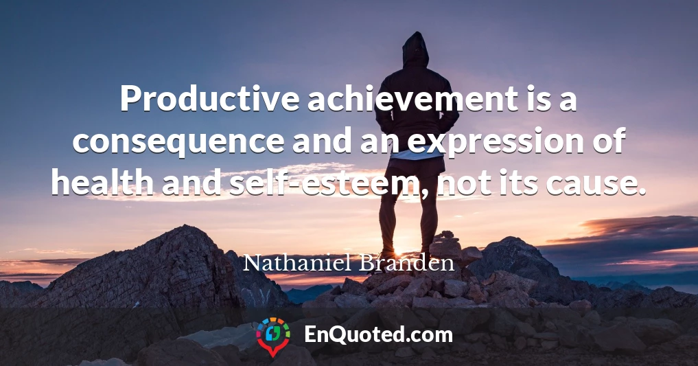 Productive achievement is a consequence and an expression of health and self-esteem, not its cause.