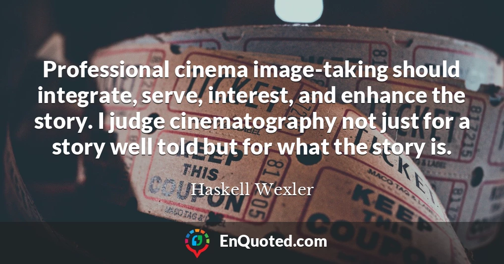 Professional cinema image-taking should integrate, serve, interest, and enhance the story. I judge cinematography not just for a story well told but for what the story is.