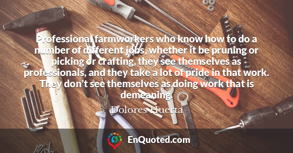 Professional farmworkers who know how to do a number of different jobs, whether it be pruning or picking or crafting, they see themselves as professionals, and they take a lot of pride in that work. They don't see themselves as doing work that is demeaning.