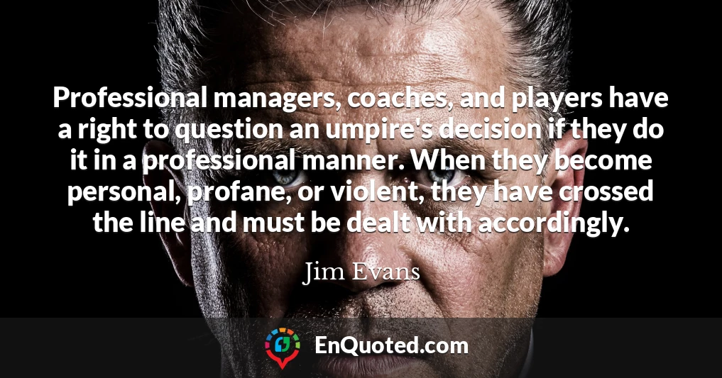Professional managers, coaches, and players have a right to question an umpire's decision if they do it in a professional manner. When they become personal, profane, or violent, they have crossed the line and must be dealt with accordingly.