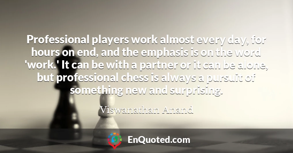 Professional players work almost every day, for hours on end, and the emphasis is on the word 'work.' It can be with a partner or it can be alone, but professional chess is always a pursuit of something new and surprising.