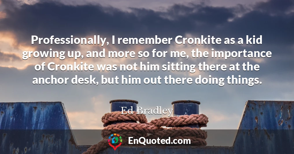 Professionally, I remember Cronkite as a kid growing up, and more so for me, the importance of Cronkite was not him sitting there at the anchor desk, but him out there doing things.