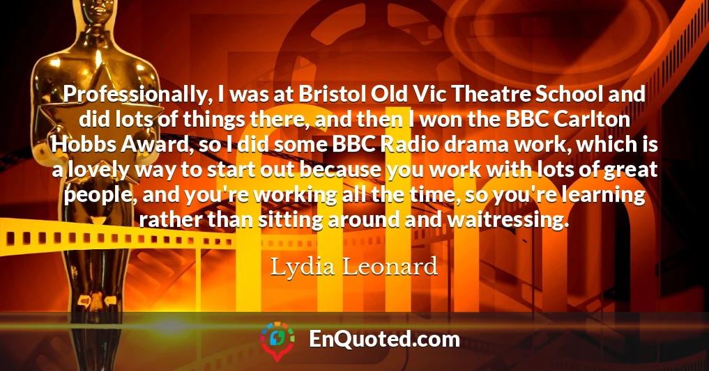 Professionally, I was at Bristol Old Vic Theatre School and did lots of things there, and then I won the BBC Carlton Hobbs Award, so I did some BBC Radio drama work, which is a lovely way to start out because you work with lots of great people, and you're working all the time, so you're learning rather than sitting around and waitressing.