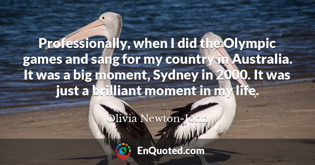 Professionally, when I did the Olympic games and sang for my country in Australia. It was a big moment, Sydney in 2000. It was just a brilliant moment in my life.