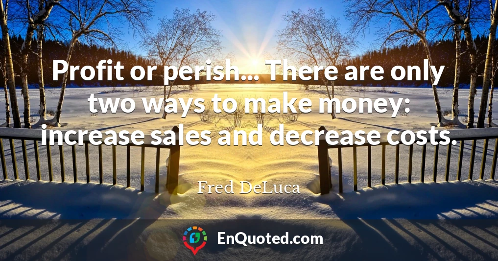 Profit or perish... There are only two ways to make money: increase sales and decrease costs.