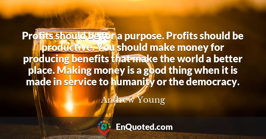 Profits should be for a purpose. Profits should be productive. You should make money for producing benefits that make the world a better place. Making money is a good thing when it is made in service to humanity or the democracy.