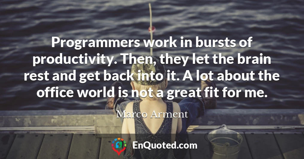 Programmers work in bursts of productivity. Then, they let the brain rest and get back into it. A lot about the office world is not a great fit for me.