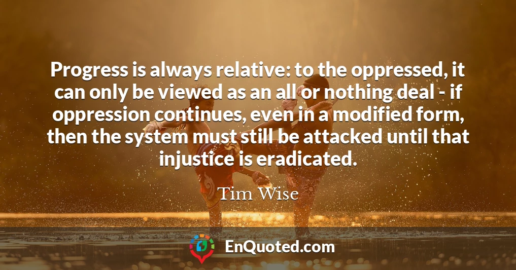 Progress is always relative: to the oppressed, it can only be viewed as an all or nothing deal - if oppression continues, even in a modified form, then the system must still be attacked until that injustice is eradicated.