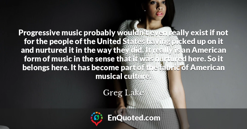 Progressive music probably wouldn't even really exist if not for the people of the United States having picked up on it and nurtured it in the way they did. It really is an American form of music in the sense that it was nurtured here. So it belongs here. It has become part of the fabric of American musical culture.