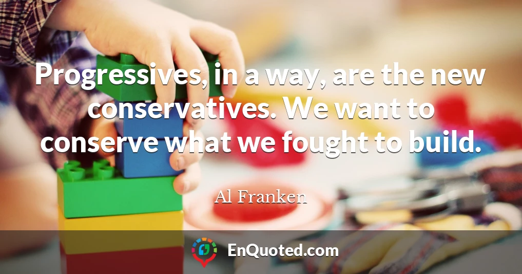 Progressives, in a way, are the new conservatives. We want to conserve what we fought to build.