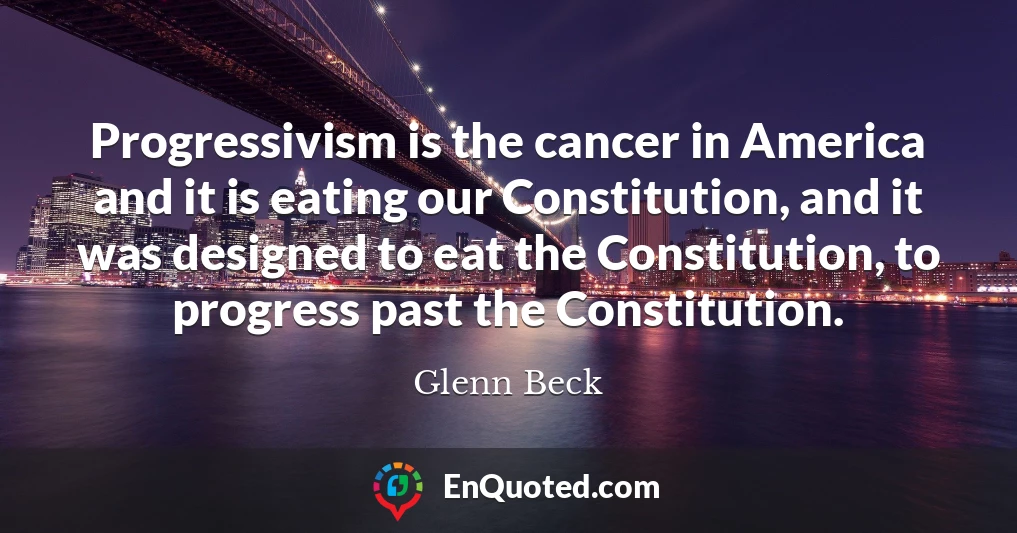 Progressivism is the cancer in America and it is eating our Constitution, and it was designed to eat the Constitution, to progress past the Constitution.