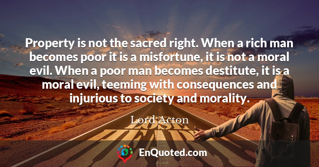 Property is not the sacred right. When a rich man becomes poor it is a misfortune, it is not a moral evil. When a poor man becomes destitute, it is a moral evil, teeming with consequences and injurious to society and morality.