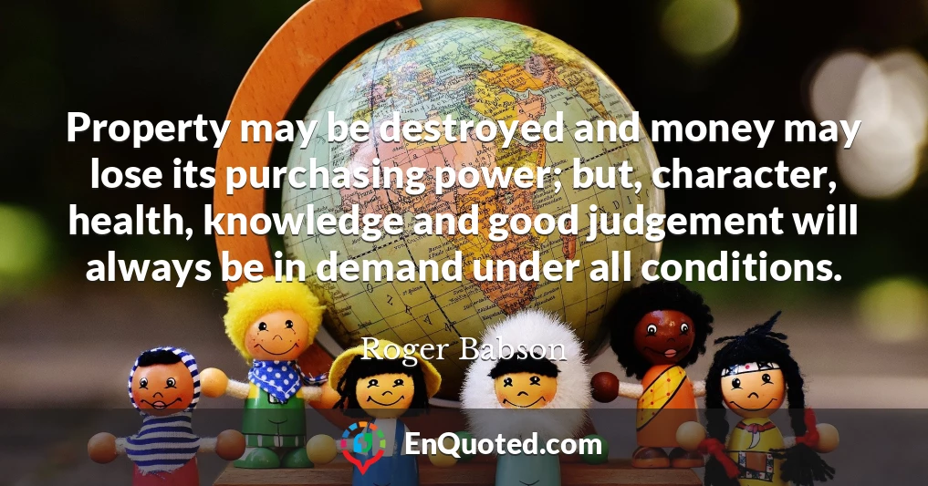 Property may be destroyed and money may lose its purchasing power; but, character, health, knowledge and good judgement will always be in demand under all conditions.