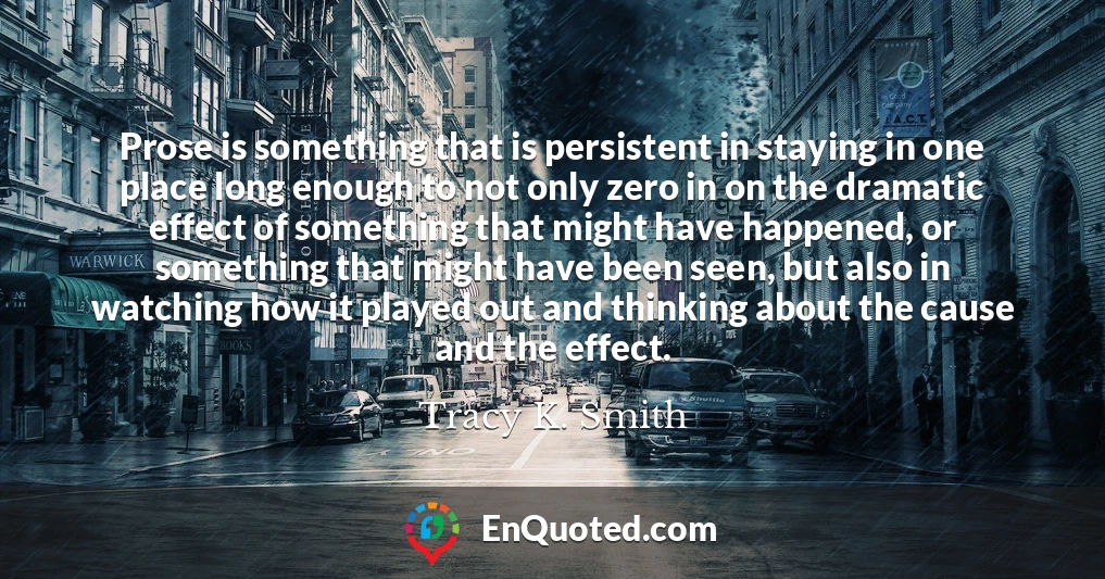 Prose is something that is persistent in staying in one place long enough to not only zero in on the dramatic effect of something that might have happened, or something that might have been seen, but also in watching how it played out and thinking about the cause and the effect.