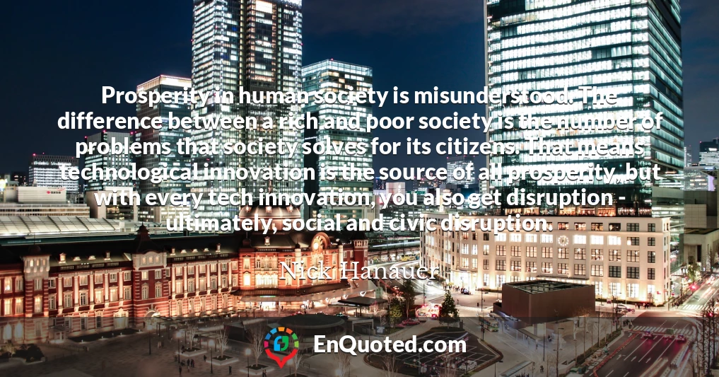 Prosperity in human society is misunderstood. The difference between a rich and poor society is the number of problems that society solves for its citizens. That means technological innovation is the source of all prosperity, but with every tech innovation, you also get disruption - ultimately, social and civic disruption.