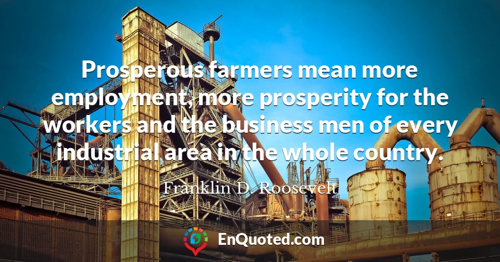 Prosperous farmers mean more employment, more prosperity for the workers and the business men of every industrial area in the whole country.