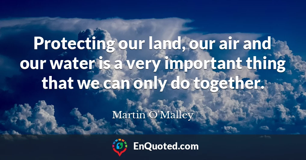 Protecting our land, our air and our water is a very important thing that we can only do together.