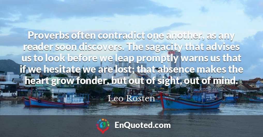 Proverbs often contradict one another, as any reader soon discovers. The sagacity that advises us to look before we leap promptly warns us that if we hesitate we are lost; that absence makes the heart grow fonder, but out of sight, out of mind.