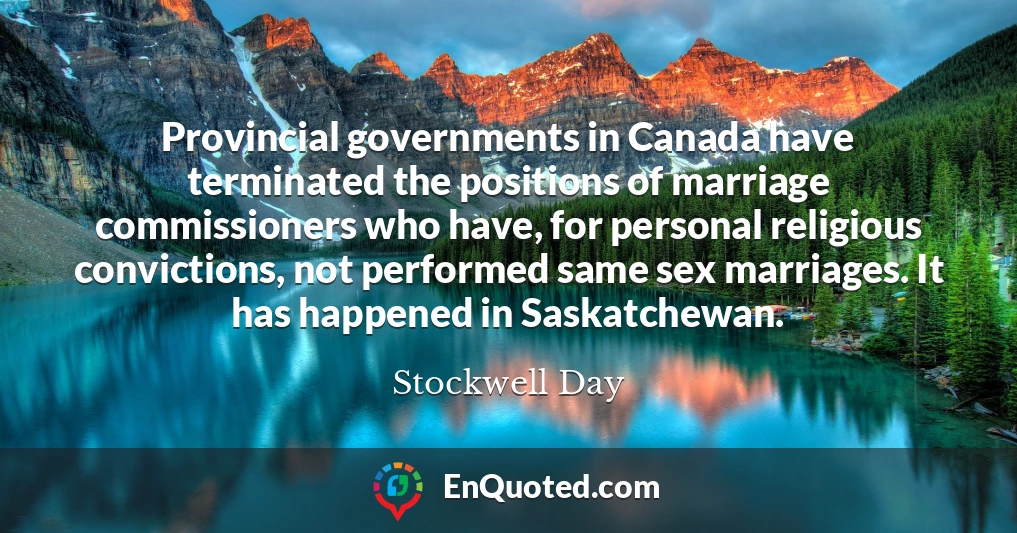 Provincial governments in Canada have terminated the positions of marriage commissioners who have, for personal religious convictions, not performed same sex marriages. It has happened in Saskatchewan.