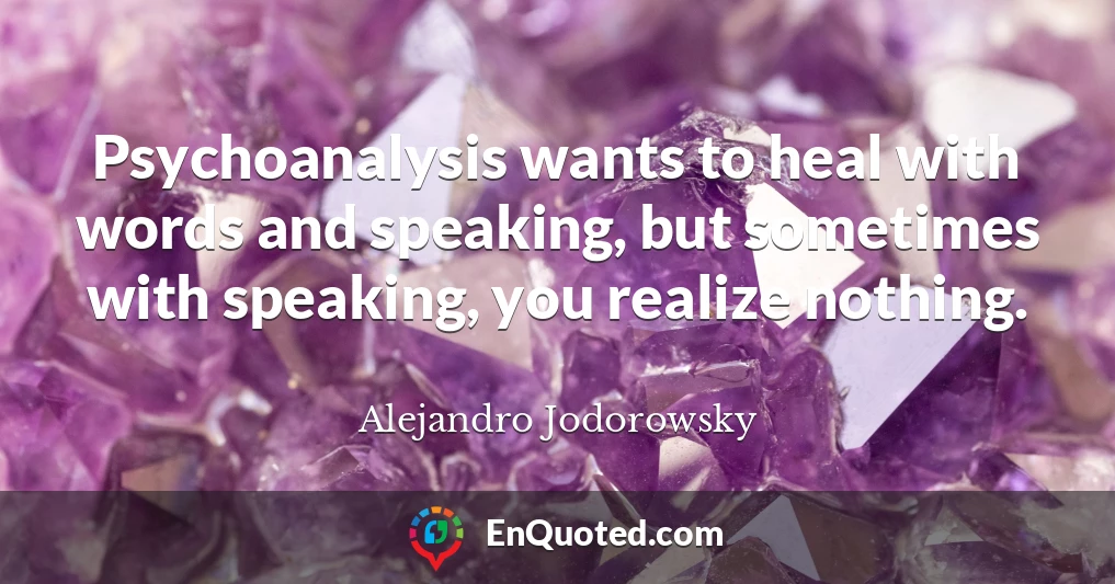 Psychoanalysis wants to heal with words and speaking, but sometimes with speaking, you realize nothing.