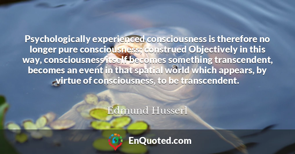 Psychologically experienced consciousness is therefore no longer pure consciousness; construed Objectively in this way, consciousness itself becomes something transcendent, becomes an event in that spatial world which appears, by virtue of consciousness, to be transcendent.