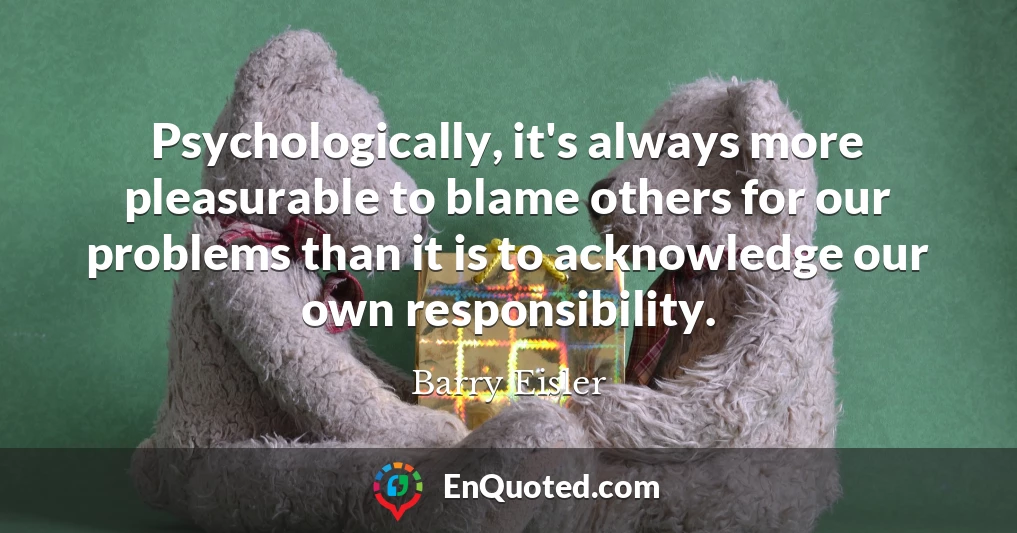 Psychologically, it's always more pleasurable to blame others for our problems than it is to acknowledge our own responsibility.