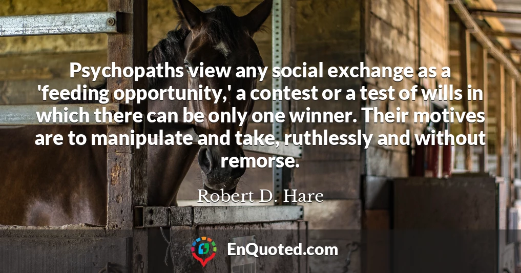 Psychopaths view any social exchange as a 'feeding opportunity,' a contest or a test of wills in which there can be only one winner. Their motives are to manipulate and take, ruthlessly and without remorse.