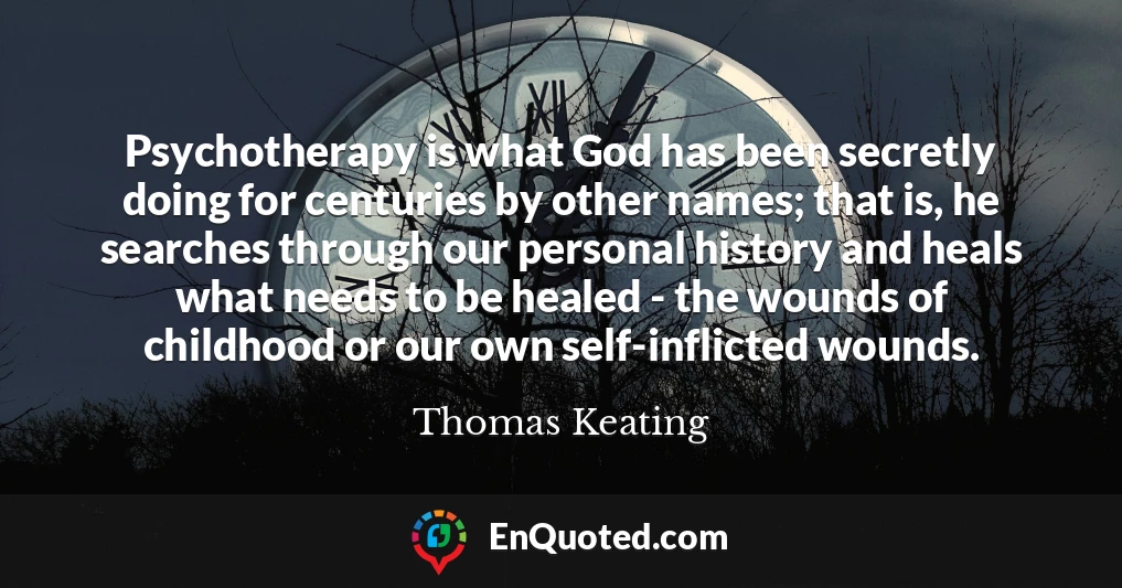 Psychotherapy is what God has been secretly doing for centuries by other names; that is, he searches through our personal history and heals what needs to be healed - the wounds of childhood or our own self-inflicted wounds.