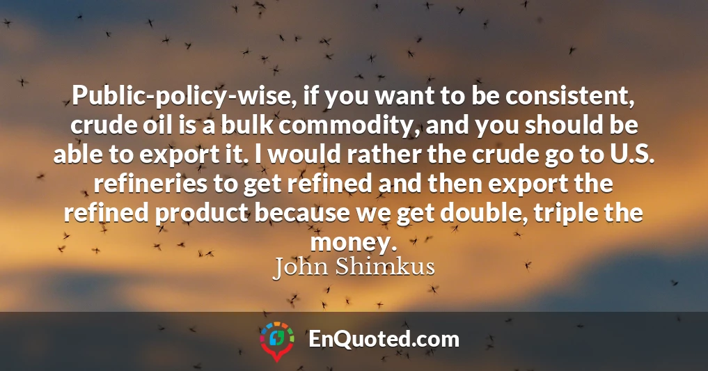 Public-policy-wise, if you want to be consistent, crude oil is a bulk commodity, and you should be able to export it. I would rather the crude go to U.S. refineries to get refined and then export the refined product because we get double, triple the money.