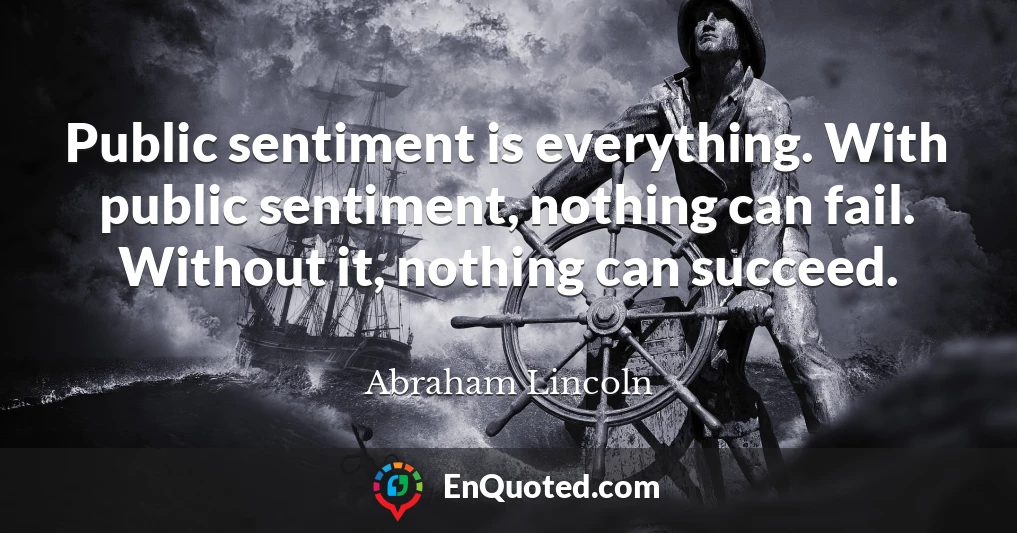 Public sentiment is everything. With public sentiment, nothing can fail. Without it, nothing can succeed.