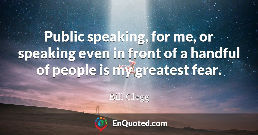Public speaking, for me, or speaking even in front of a handful of people is my greatest fear.