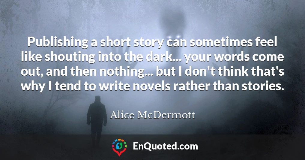 Publishing a short story can sometimes feel like shouting into the dark... your words come out, and then nothing... but I don't think that's why I tend to write novels rather than stories.