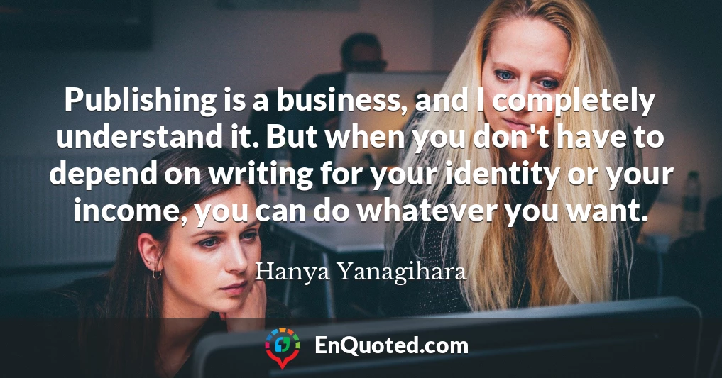 Publishing is a business, and I completely understand it. But when you don't have to depend on writing for your identity or your income, you can do whatever you want.