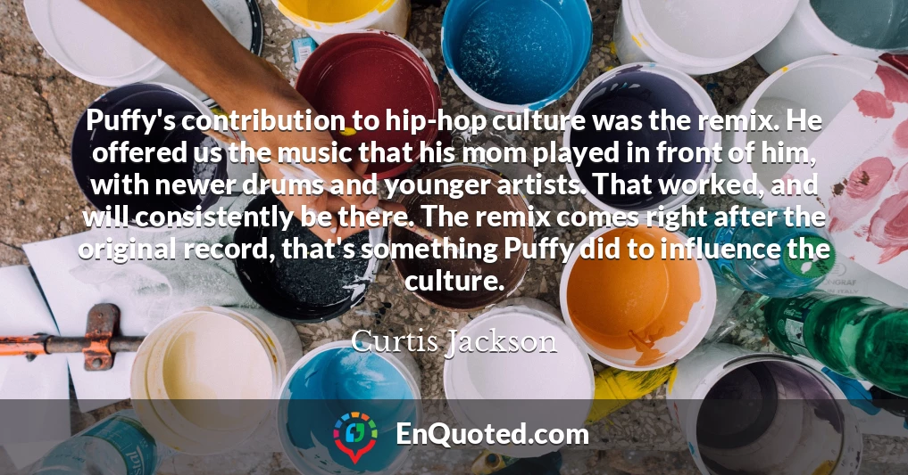 Puffy's contribution to hip-hop culture was the remix. He offered us the music that his mom played in front of him, with newer drums and younger artists. That worked, and will consistently be there. The remix comes right after the original record, that's something Puffy did to influence the culture.