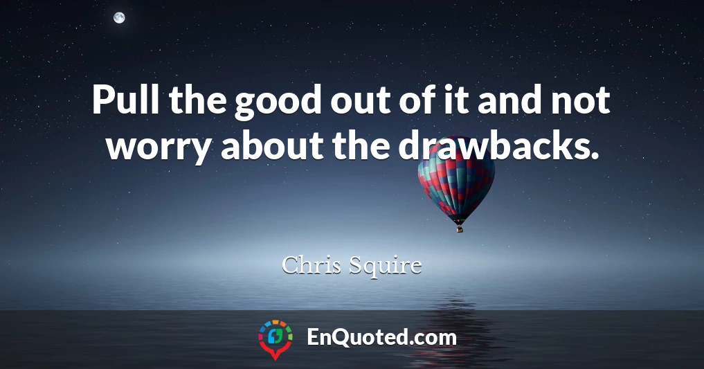 Pull the good out of it and not worry about the drawbacks.