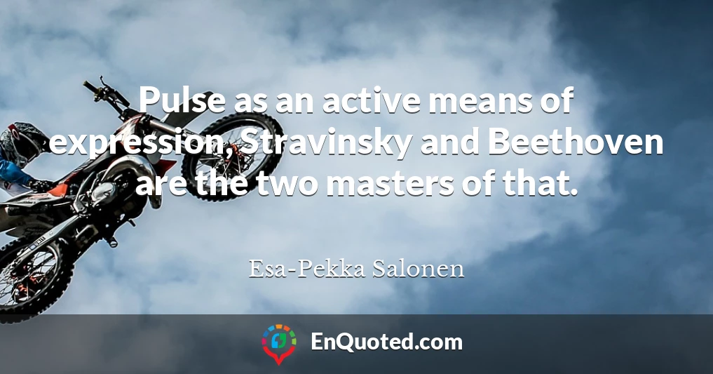 Pulse as an active means of expression, Stravinsky and Beethoven are the two masters of that.