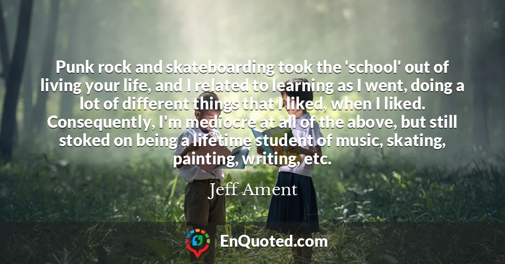 Punk rock and skateboarding took the 'school' out of living your life, and I related to learning as I went, doing a lot of different things that I liked, when I liked. Consequently, I'm mediocre at all of the above, but still stoked on being a lifetime student of music, skating, painting, writing, etc.