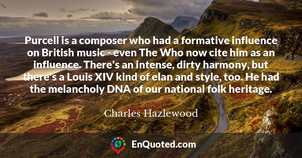 Purcell is a composer who had a formative influence on British music - even The Who now cite him as an influence. There's an intense, dirty harmony, but there's a Louis XIV kind of elan and style, too. He had the melancholy DNA of our national folk heritage.