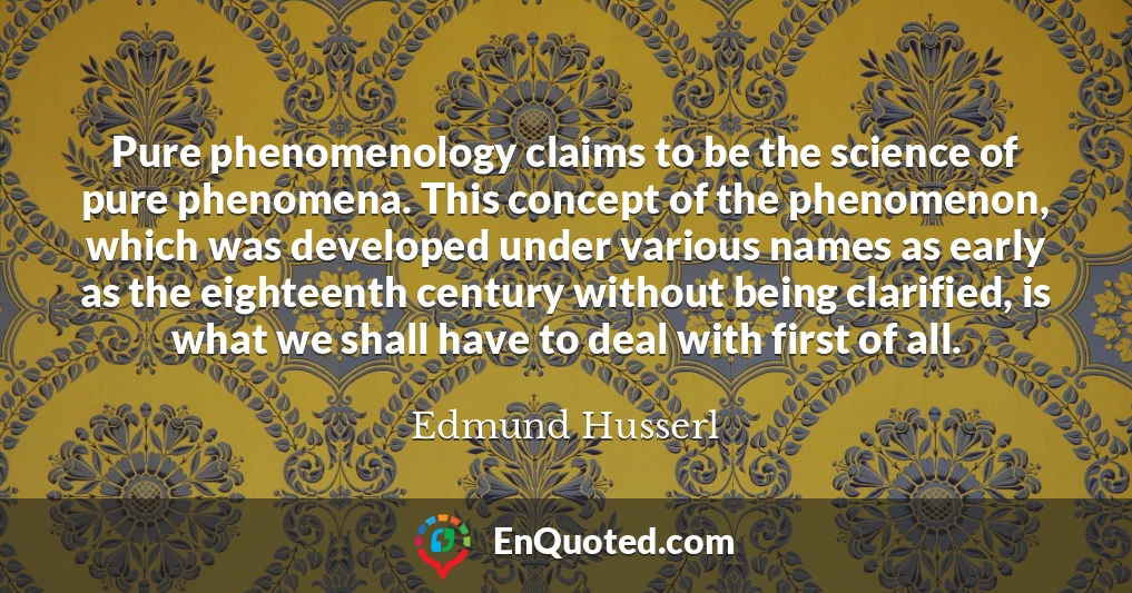 Pure phenomenology claims to be the science of pure phenomena. This concept of the phenomenon, which was developed under various names as early as the eighteenth century without being clarified, is what we shall have to deal with first of all.