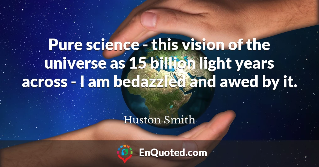 Pure science - this vision of the universe as 15 billion light years across - I am bedazzled and awed by it.