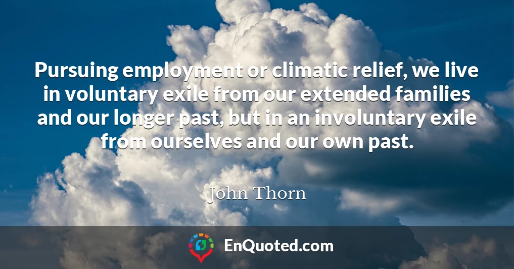 Pursuing employment or climatic relief, we live in voluntary exile from our extended families and our longer past, but in an involuntary exile from ourselves and our own past.