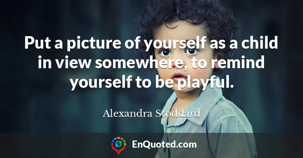 Put a picture of yourself as a child in view somewhere, to remind yourself to be playful.