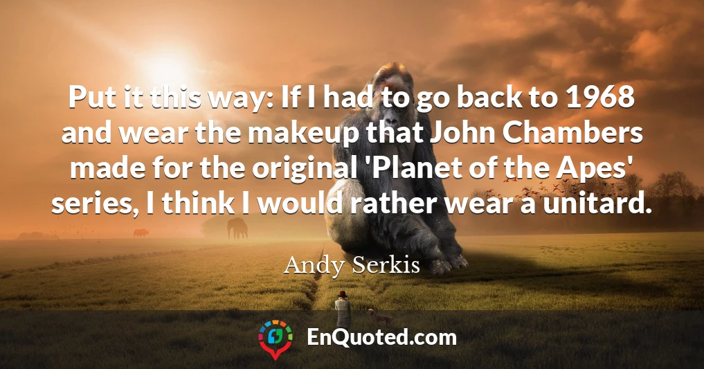 Put it this way: If I had to go back to 1968 and wear the makeup that John Chambers made for the original 'Planet of the Apes' series, I think I would rather wear a unitard.