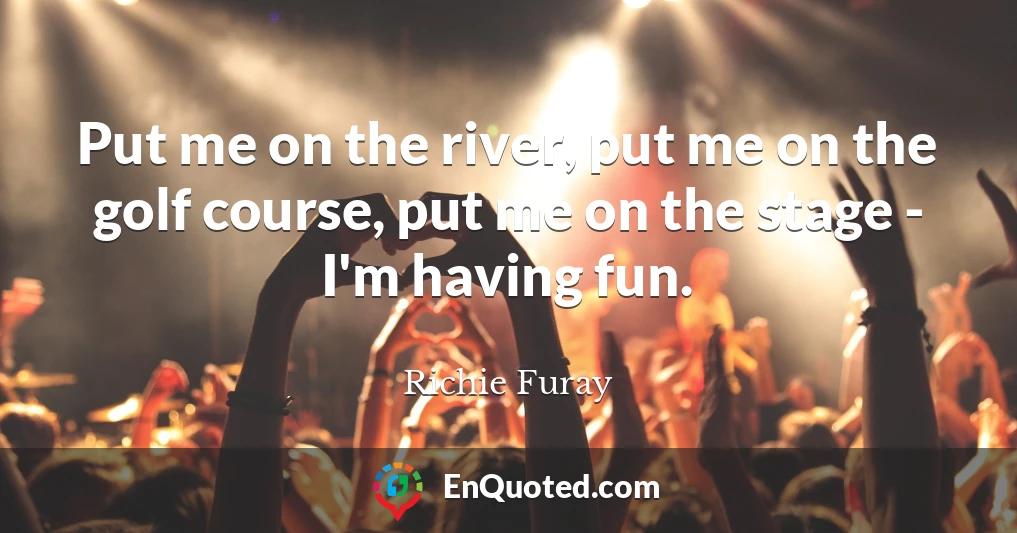 Put me on the river, put me on the golf course, put me on the stage - I'm having fun.
