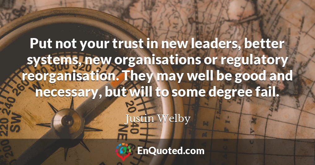 Put not your trust in new leaders, better systems, new organisations or regulatory reorganisation. They may well be good and necessary, but will to some degree fail.