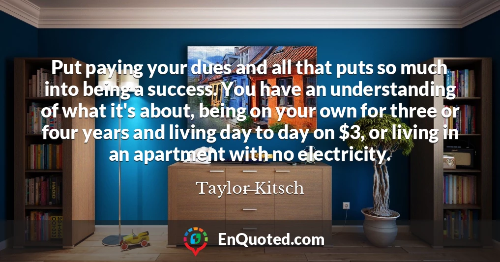 Put paying your dues and all that puts so much into being a success. You have an understanding of what it's about, being on your own for three or four years and living day to day on $3, or living in an apartment with no electricity.