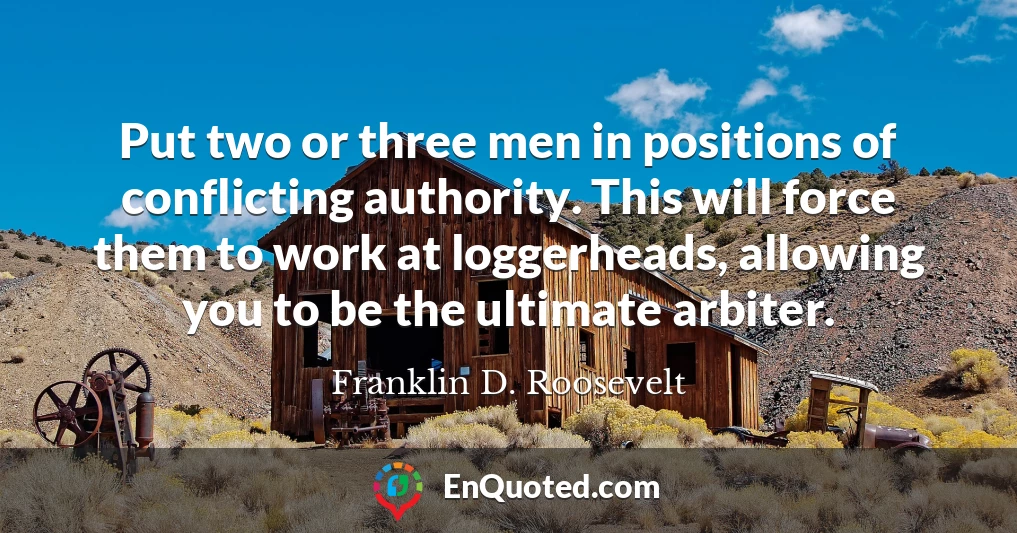 Put two or three men in positions of conflicting authority. This will force them to work at loggerheads, allowing you to be the ultimate arbiter.
